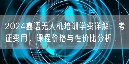 2024鑫语无人机培训学费详解：考证费用、课程价格与性价比分析