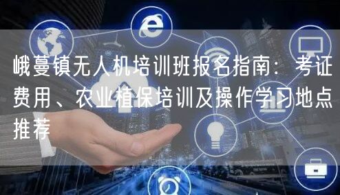 峨蔓镇无人机培训班报名指南:考证费用、农业植保培训及操作学习地点推荐 峨蔓镇无人机培训班报名指南:考证费用、农业植保培训及操作学习地点推荐