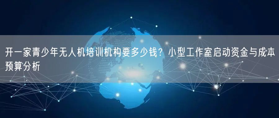 开一家青少年无人机培训机构要多少钱？小型工作室启动资金与成本预算分析