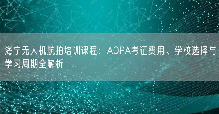海宁无人机航拍培训课程:AOPA考证费用、学校选择与学习周期全解析