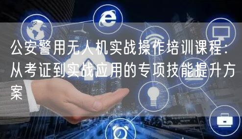 公安警用无人机实战操作培训课程:从考证到实战应用的专项技能提升方案