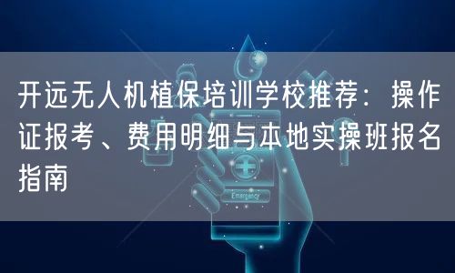 开远无人机植保培训学校推荐：操作证报考、费用明细与本地实操班报名指南