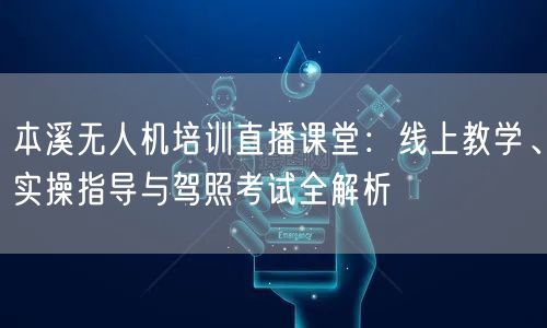 本溪无人机培训直播课堂：线上教学、实操指导与驾照考试全解析