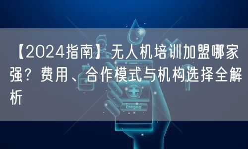 【2024指南】无人机培训加盟哪家强？费用、合作模式与机构选择全解析