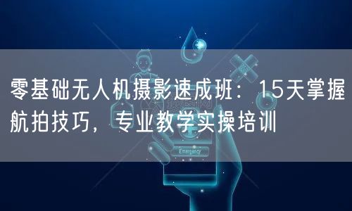 零基础无人机摄影速成班：15天掌握航拍技巧，专业教学实操培训