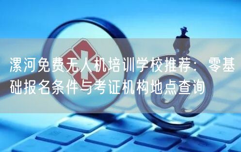 漯河免费无人机培训学校推荐：零基础报名条件与考证机构地点查询