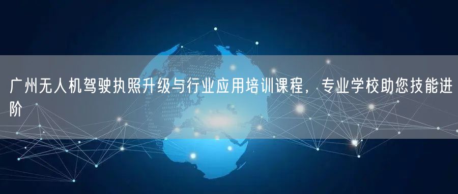 广州无人机驾驶执照升级与行业应用培训课程，专业学校助您技能进阶