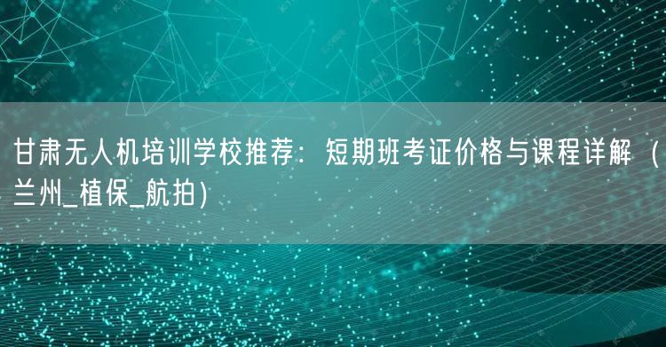 甘肃无人机培训学校推荐:短期班考证价格与课程详解(兰州_植保_航拍)