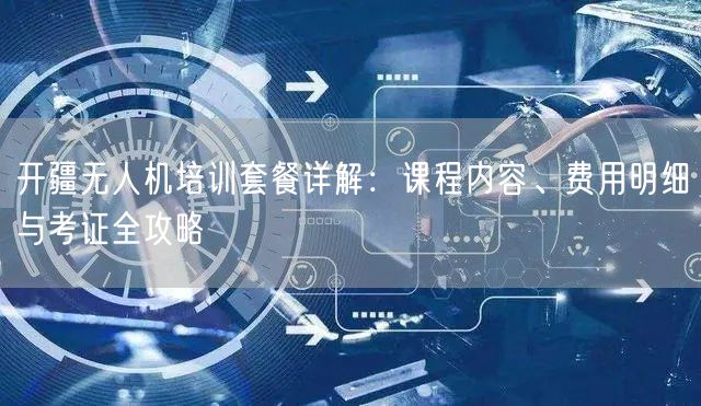 开疆无人机培训套餐详解:课程内容、费用明细与考证全攻略