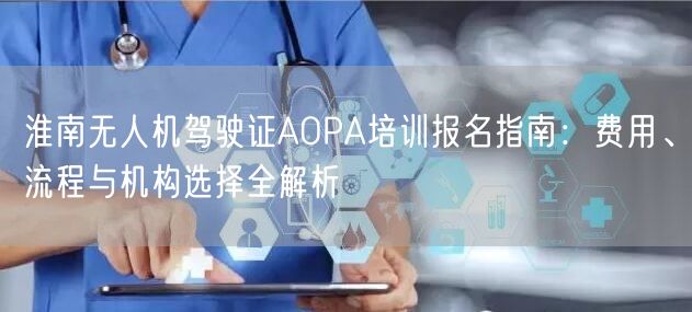淮南无人机驾驶证AOPA培训报名指南：费用、流程与机构选择全解析