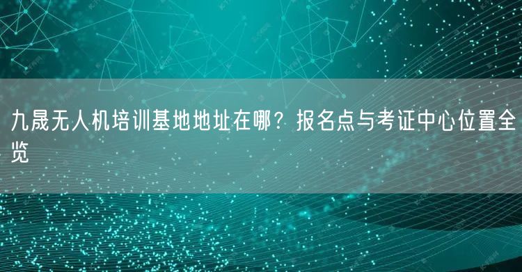 九晟无人机培训基地地址在哪?报名点与考证中心位置全览