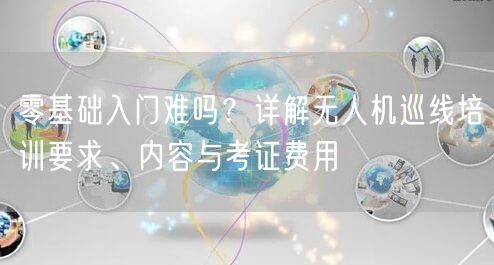 零基础入门难吗?详解无人机巡线培训要求、内容与考证费用