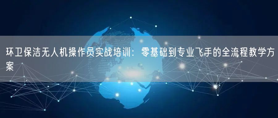 环卫保洁无人机操作员实战培训:零基础到专业飞手的全流程教学方案