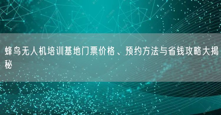 蜂鸟无人机培训基地门票价格、预约方法与省钱攻略大揭秘