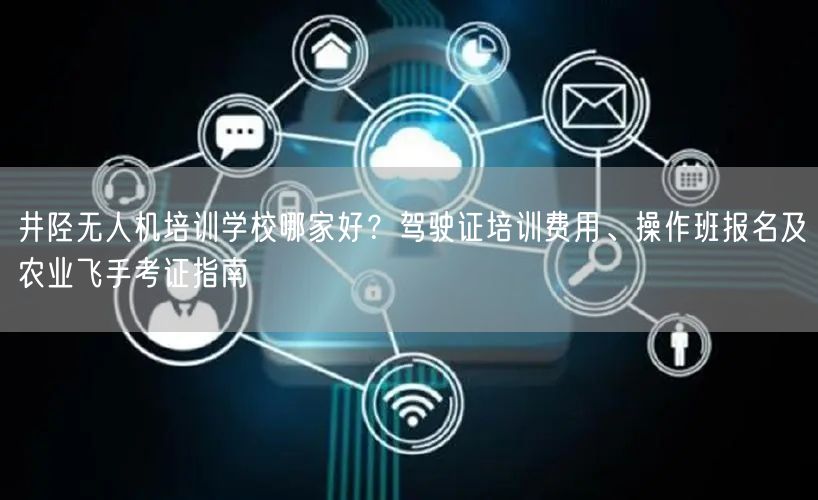 井陉无人机培训学校哪家好？驾驶证培训费用、操作班报名及农业飞手考证指南