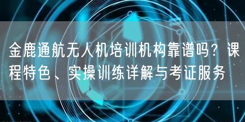 金鹿通航无人机培训机构靠谱吗?课程特色、实操训练详解与考证服务