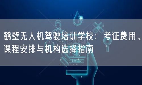 鹤壁无人机驾驶培训学校：考证费用、课程安排与机构选择指南