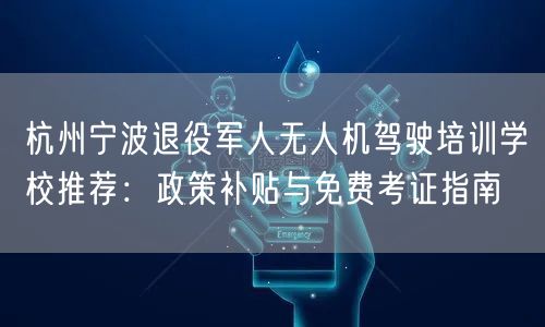 杭州宁波退役军人无人机驾驶培训学校推荐:政策补贴与免费考证指南
