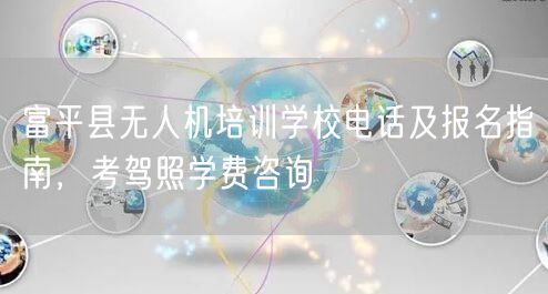 富平县无人机培训学校电话及报名指南,考驾照学费咨询