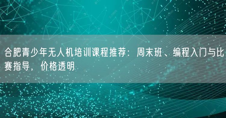合肥青少年无人机培训课程推荐:周末班、编程入门与比赛指导,价格透明