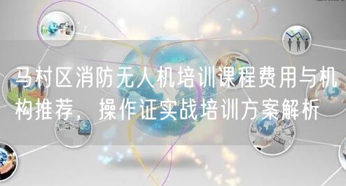 马村区消防无人机培训课程费用与机构推荐，操作证实战培训方案解析