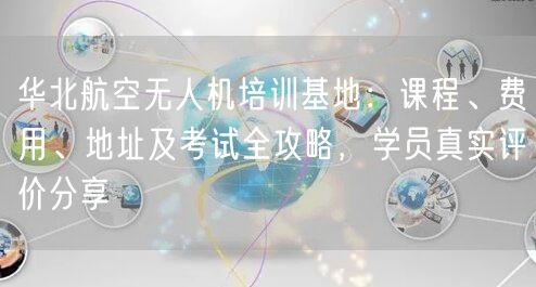 华北航空无人机培训基地：课程、费用、地址及考试全攻略，学员真实评价分享