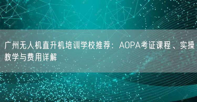 广州无人机直升机培训学校推荐：AOPA考证课程、实操教学与费用详解