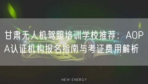 甘肃无人机驾照培训学校推荐:AOPA认证机构报名指南与考证费用解析