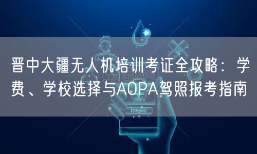 晋中大疆无人机培训考证全攻略：学费、学校选择与AOPA驾照报考指南