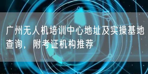 广州无人机培训中心地址及实操基地查询，附考证机构推荐