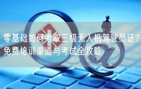 零基础如何考取三级无人机驾驶员证?免费培训渠道与考试全攻略
