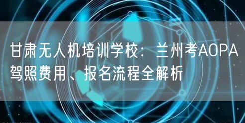 甘肃无人机培训学校:兰州考AOPA驾照费用、报名流程全解析