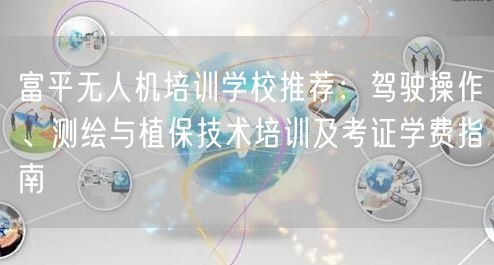 富平无人机培训学校推荐:驾驶操作、测绘与植保技术培训及考证学费指南