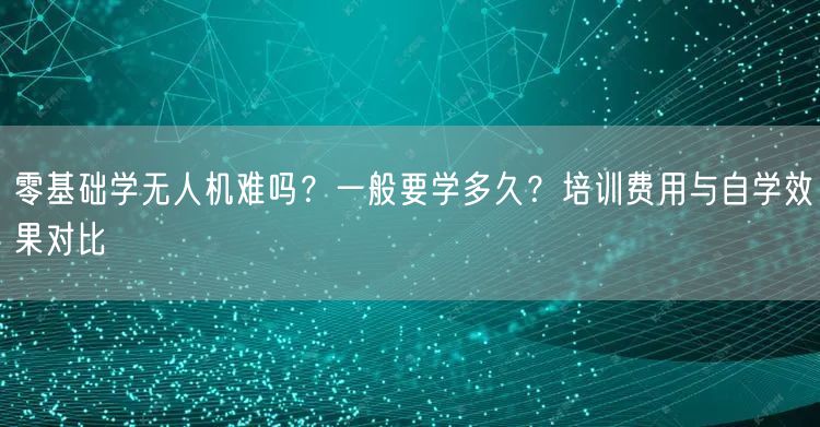 零基础学无人机难吗？一般要学多久？培训费用与自学效果对比