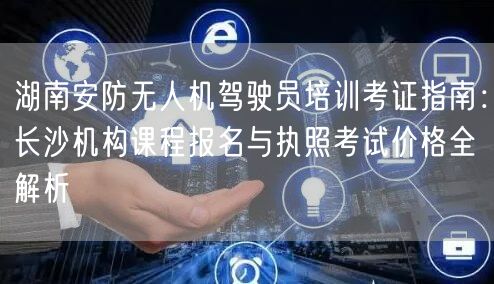 湖南安防无人机驾驶员培训考证指南：长沙机构课程报名与执照考试价格全解析