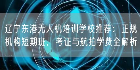 辽宁东港无人机培训学校推荐：正规机构短期班，考证与航拍学费全解析