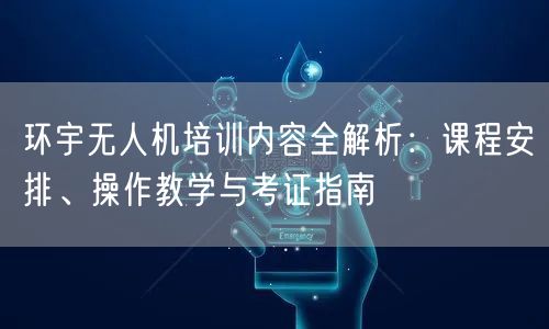环宇无人机培训内容全解析：课程安排、操作教学与考证指南