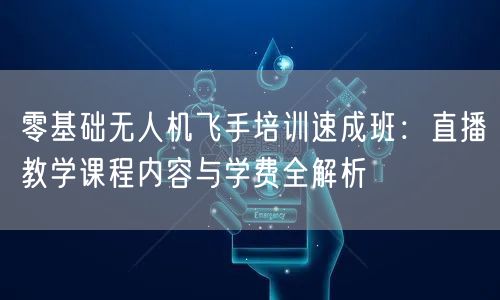 零基础无人机飞手培训速成班:直播教学课程内容与学费全解析