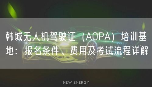 韩城无人机驾驶证(AOPA)培训基地:报名条件、费用及考试流程详解