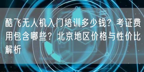 酷飞无人机入门培训多少钱？考证费用包含哪些？北京地区价格与性价比解析