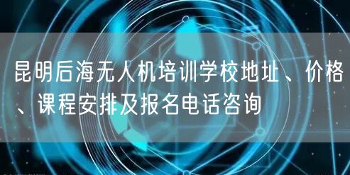 昆明后海无人机培训学校地址、价格、课程安排及报名电话咨询