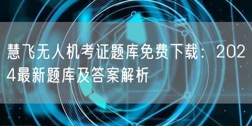 慧飞无人机考证题库免费下载:2024最新题库及答案解析