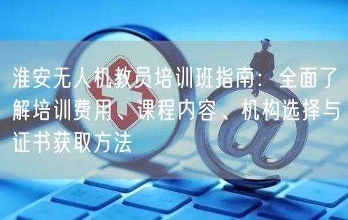 淮安无人机教员培训班指南：全面了解培训费用、课程内容、机构选择与证书获取方法