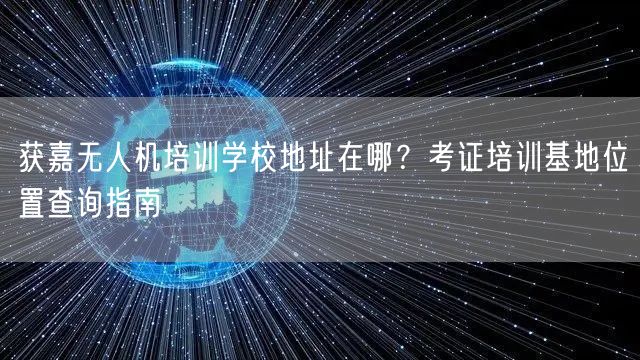 获嘉无人机培训学校地址在哪？考证培训基地位置查询指南
