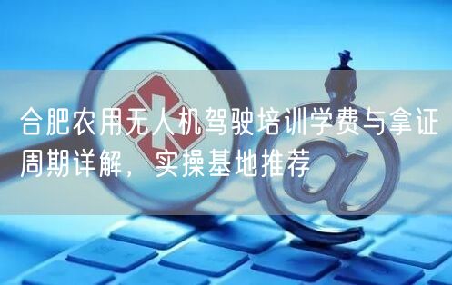 合肥农用无人机驾驶培训学费与拿证周期详解，实操基地推荐