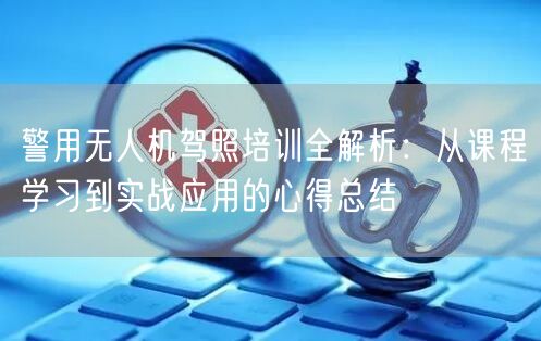 警用无人机驾照培训全解析：从课程学习到实战应用的心得总结