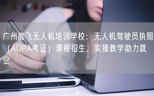 广州能飞无人机培训学校：无人机驾驶员执照（AOPA考证）课程招生，实操教学助力就业