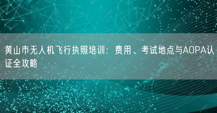 黄山市无人机飞行执照培训：费用、考试地点与AOPA认证全攻略