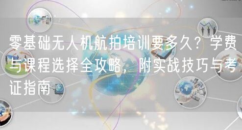 零基础无人机航拍培训要多久?学费与课程选择全攻略,附实战技巧与考证指南