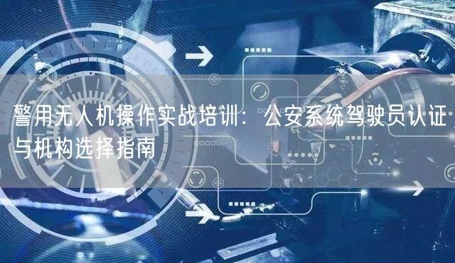 警用无人机操作实战培训：公安系统驾驶员认证与机构选择指南